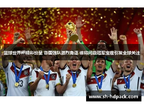 篮球世界杯精彩纷呈 各国强队激烈角逐 谁将问鼎冠军宝座引发全球关注