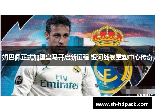 姆巴佩正式加盟皇马开启新征程 银河战舰重塑中心传奇