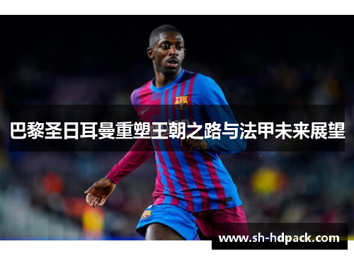 巴黎圣日耳曼重塑王朝之路与法甲未来展望