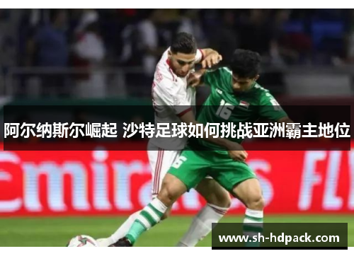 阿尔纳斯尔崛起 沙特足球如何挑战亚洲霸主地位