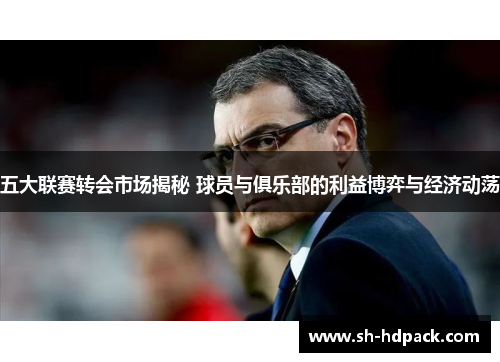 五大联赛转会市场揭秘 球员与俱乐部的利益博弈与经济动荡